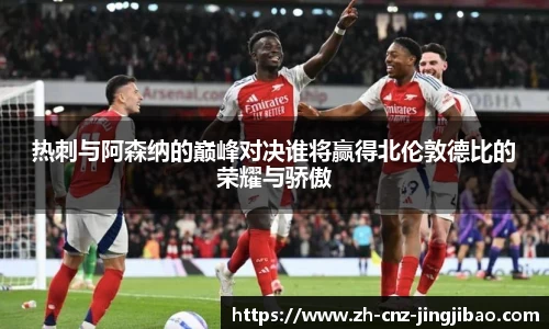 热刺与阿森纳的巅峰对决谁将赢得北伦敦德比的荣耀与骄傲